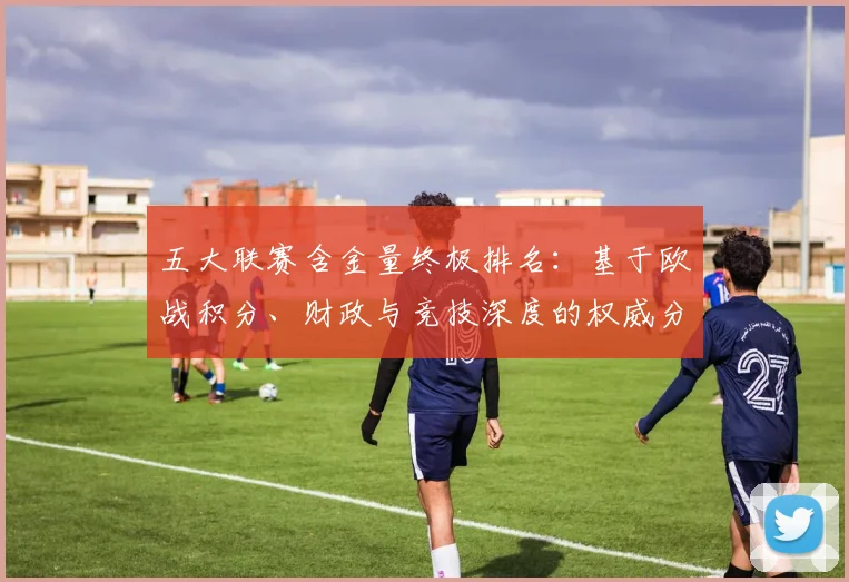 五大联赛含金量终极排名：基于欧战积分、财政与竞技深度的权威分析