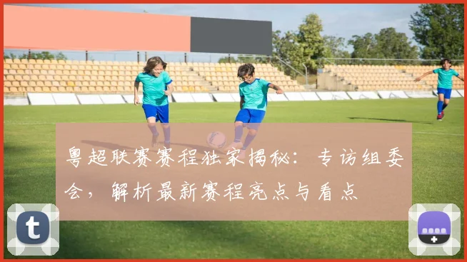 粤超联赛赛程独家揭秘：专访组委会，解析最新赛程亮点与看点