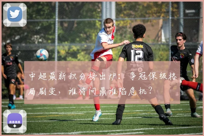 中超最新积分榜出炉：争冠保级格局剧变，谁将问鼎谁陷危机？